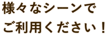 様々なシーンで ご利用ください！